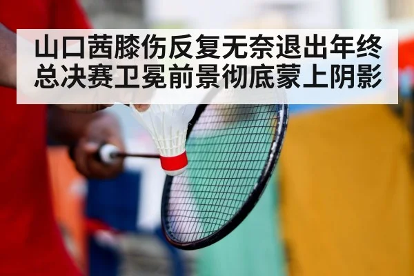 山口茜膝伤反复无奈退出年终总决赛卫冕前景彻底蒙上阴影